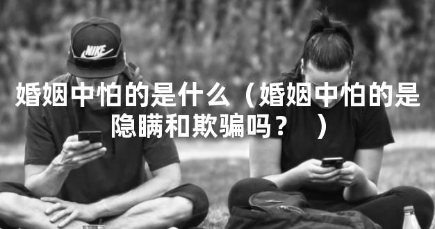 婚姻中怕的是什么（婚姻中怕的是隐瞒和欺骗吗？ 